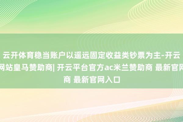 云开体育稳当账户以遥远固定收益类钞票为主-开云平台网站皇马赞助商| 开云平台官方ac米兰赞助商 最新官网入口