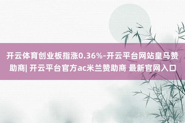 开云体育创业板指涨0.36%-开云平台网站皇马赞助商| 开云平台官方ac米兰赞助商 最新官网入口