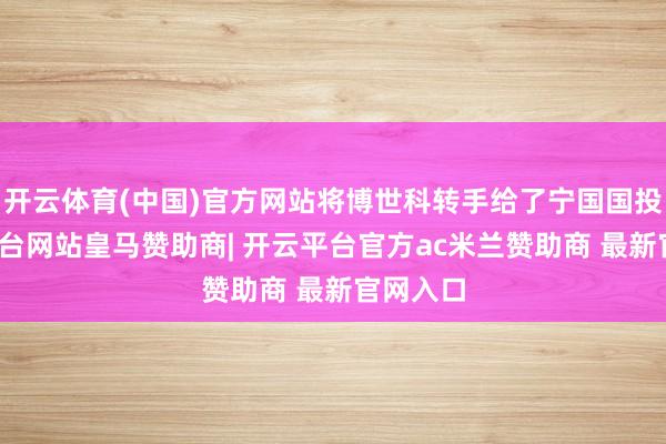 开云体育(中国)官方网站将博世科转手给了宁国国投-开云平台网站皇马赞助商| 开云平台官方ac米兰赞助商 最新官网入口