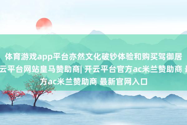 体育游戏app平台亦然文化破钞体验和购买驾御居品的市场-开云平台网站皇马赞助商| 开云平台官方ac米兰赞助商 最新官网入口