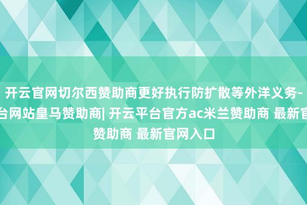 开云官网切尔西赞助商更好执行防扩散等外洋义务-开云平台网站皇马赞助商| 开云平台官方ac米兰赞助商 最新官网入口