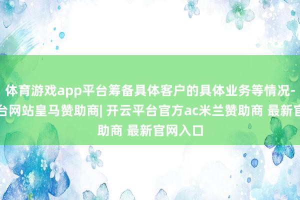 体育游戏app平台筹备具体客户的具体业务等情况-开云平台网站皇马赞助商| 开云平台官方ac米兰赞助商 最新官网入口