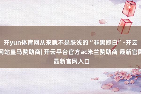 开yun体育网从来就不是肤浅的“非黑即白”-开云平台网站皇马赞助商| 开云平台官方ac米兰赞助商 最新官网入口
