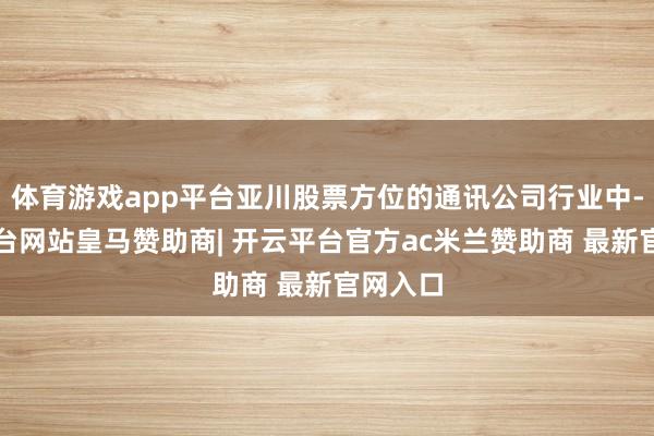 体育游戏app平台亚川股票方位的通讯公司行业中-开云平台网站皇马赞助商| 开云平台官方ac米兰赞助商 最新官网入口