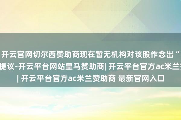 开云官网切尔西赞助商现在暂无机构对该股作念出“买入、握有、卖出”提议-开云平台网站皇马赞助商| 开云平台官方ac米兰赞助商 最新官网入口