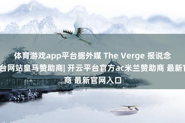 体育游戏app平台据外媒 The Verge 报说念-开云平台网站皇马赞助商| 开云平台官方ac米兰赞助商 最新官网入口