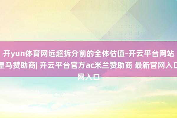 开yun体育网远超拆分前的全体估值-开云平台网站皇马赞助商| 开云平台官方ac米兰赞助商 最新官网入口