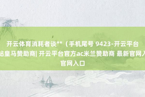 开云体育消耗者谈**（手机尾号 9423-开云平台网站皇马赞助商| 开云平台官方ac米兰赞助商 最新官网入口