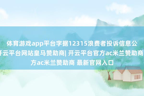 体育游戏app平台字据12315浪费者投诉信息公示平台数据-开云平台网站皇马赞助商| 开云平台官方ac米兰赞助商 最新官网入口