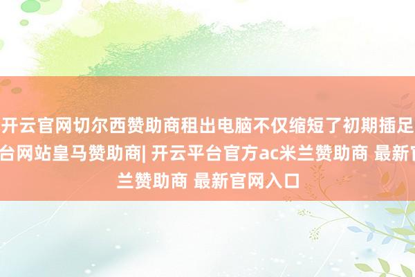 开云官网切尔西赞助商租出电脑不仅缩短了初期插足-开云平台网站皇马赞助商| 开云平台官方ac米兰赞助商 最新官网入口