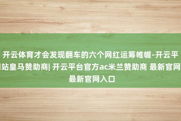开云体育才会发现翻车的六个网红运筹帷幄-开云平台网站皇马赞助商| 开云平台官方ac米兰赞助商 最新官网入口