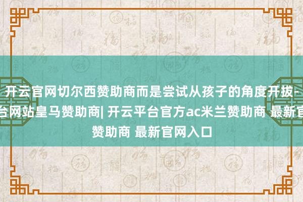 开云官网切尔西赞助商而是尝试从孩子的角度开拔-开云平台网站皇马赞助商| 开云平台官方ac米兰赞助商 最新官网入口