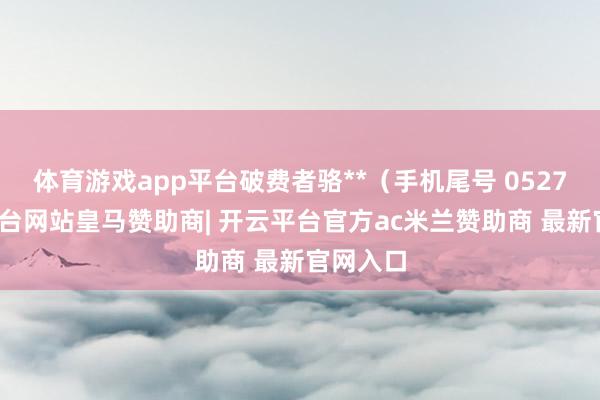 体育游戏app平台破费者骆**（手机尾号 0527-开云平台网站皇马赞助商| 开云平台官方ac米兰赞助商 最新官网入口
