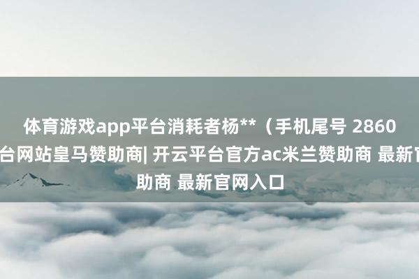 体育游戏app平台消耗者杨**（手机尾号 2860-开云平台网站皇马赞助商| 开云平台官方ac米兰赞助商 最新官网入口