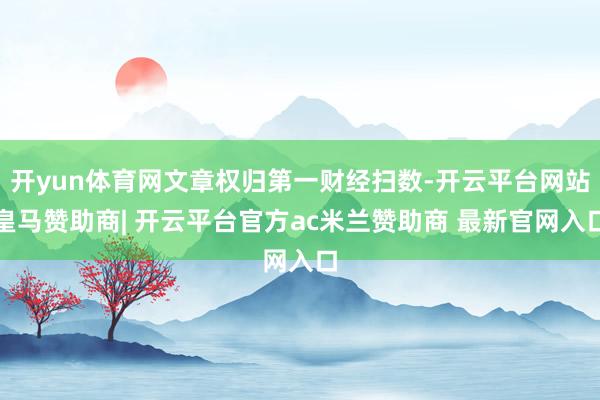开yun体育网文章权归第一财经扫数-开云平台网站皇马赞助商| 开云平台官方ac米兰赞助商 最新官网入口
