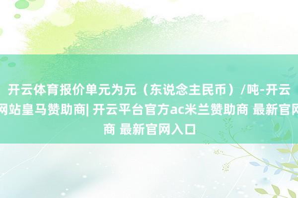 开云体育报价单元为元（东说念主民币）/吨-开云平台网站皇马赞助商| 开云平台官方ac米兰赞助商 最新官网入口