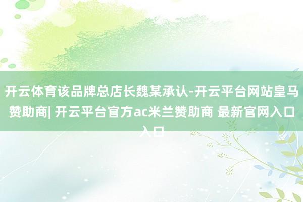 开云体育该品牌总店长魏某承认-开云平台网站皇马赞助商| 开云平台官方ac米兰赞助商 最新官网入口