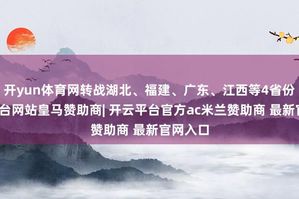 开yun体育网转战湖北、福建、广东、江西等4省份-开云平台网站皇马赞助商| 开云平台官方ac米兰赞助商 最新官网入口