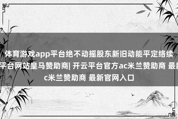 体育游戏app平台绝不动摇股东新旧动能平定络续诊治-开云平台网站皇马赞助商| 开云平台官方ac米兰赞助商 最新官网入口