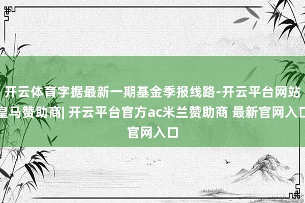 开云体育字据最新一期基金季报线路-开云平台网站皇马赞助商| 开云平台官方ac米兰赞助商 最新官网入口
