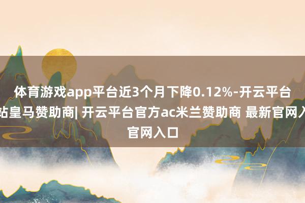 体育游戏app平台近3个月下降0.12%-开云平台网站皇马赞助商| 开云平台官方ac米兰赞助商 最新官网入口