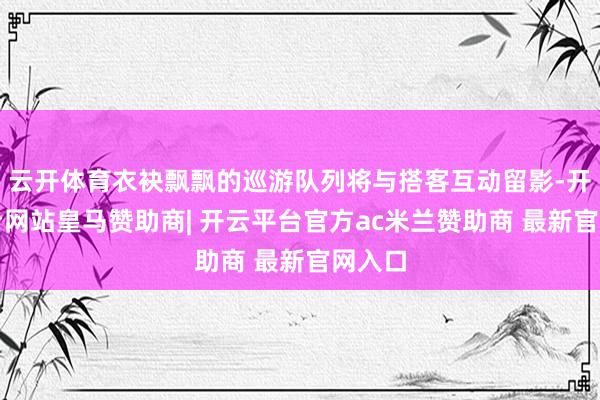 云开体育衣袂飘飘的巡游队列将与搭客互动留影-开云平台网站皇马赞助商| 开云平台官方ac米兰赞助商 最新官网入口