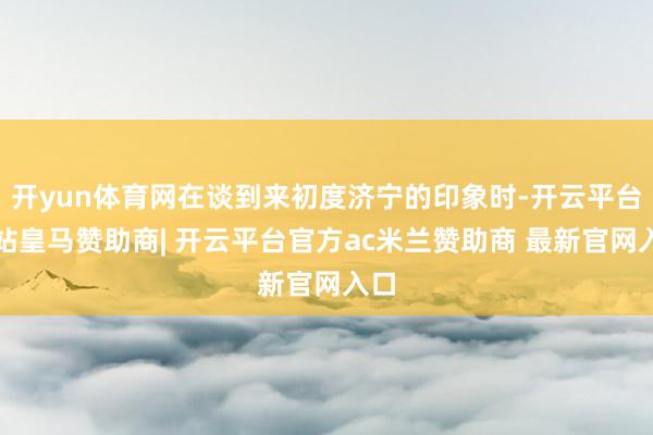 开yun体育网在谈到来初度济宁的印象时-开云平台网站皇马赞助商| 开云平台官方ac米兰赞助商 最新官网入口