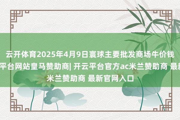 云开体育2025年4月9日寰球主要批发商场牛价钱行情-开云平台网站皇马赞助商| 开云平台官方ac米兰赞助商 最新官网入口
