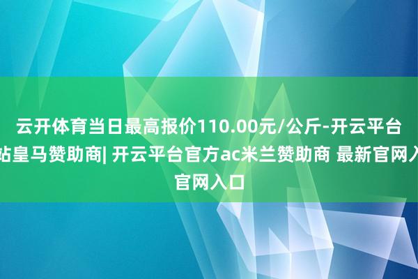云开体育当日最高报价110.00元/公斤-开云平台网站皇马赞助商| 开云平台官方ac米兰赞助商 最新官网入口