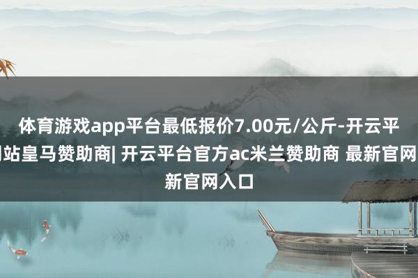 体育游戏app平台最低报价7.00元/公斤-开云平台网站皇马赞助商| 开云平台官方ac米兰赞助商 最新官网入口