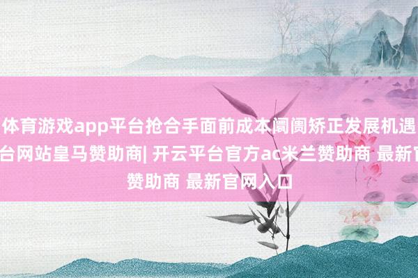 体育游戏app平台抢合手面前成本阛阓矫正发展机遇-开云平台网站皇马赞助商| 开云平台官方ac米兰赞助商 最新官网入口