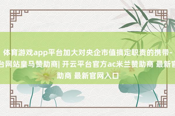 体育游戏app平台加大对央企市值搞定职责的携带-开云平台网站皇马赞助商| 开云平台官方ac米兰赞助商 最新官网入口