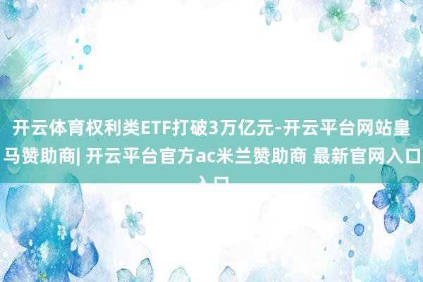 开云体育权利类ETF打破3万亿元-开云平台网站皇马赞助商| 开云平台官方ac米兰赞助商 最新官网入口