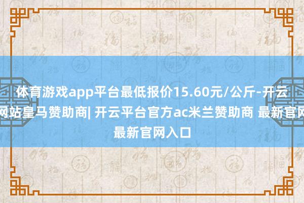 体育游戏app平台最低报价15.60元/公斤-开云平台网站皇马赞助商| 开云平台官方ac米兰赞助商 最新官网入口
