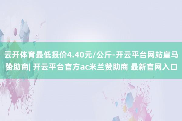 云开体育最低报价4.40元/公斤-开云平台网站皇马赞助商| 开云平台官方ac米兰赞助商 最新官网入口