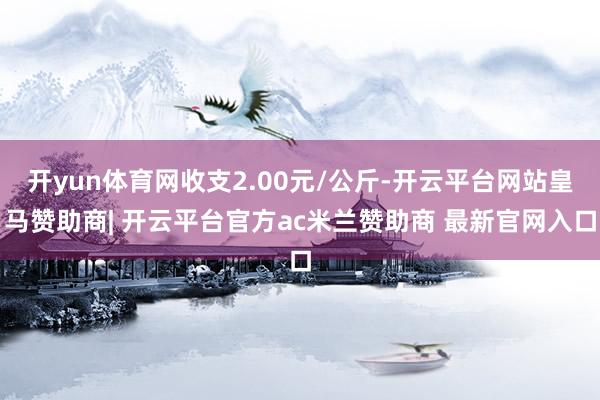 开yun体育网收支2.00元/公斤-开云平台网站皇马赞助商| 开云平台官方ac米兰赞助商 最新官网入口