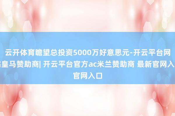 云开体育瞻望总投资5000万好意思元-开云平台网站皇马赞助商| 开云平台官方ac米兰赞助商 最新官网入口