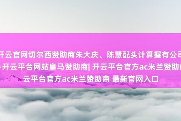 开云官网切尔西赞助商朱大庆、陈慧配头计算握有公司79.30%的股权-开云平台网站皇马赞助商| 开云平台官方ac米兰赞助商 最新官网入口