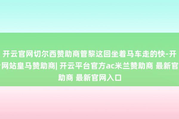 开云官网切尔西赞助商管黎这回坐着马车走的快-开云平台网站皇马赞助商| 开云平台官方ac米兰赞助商 最新官网入口