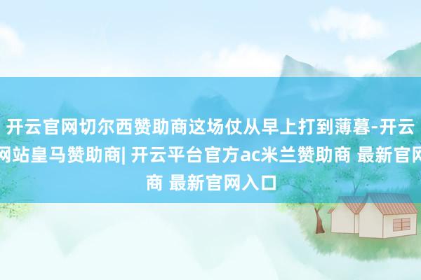 开云官网切尔西赞助商这场仗从早上打到薄暮-开云平台网站皇马赞助商| 开云平台官方ac米兰赞助商 最新官网入口