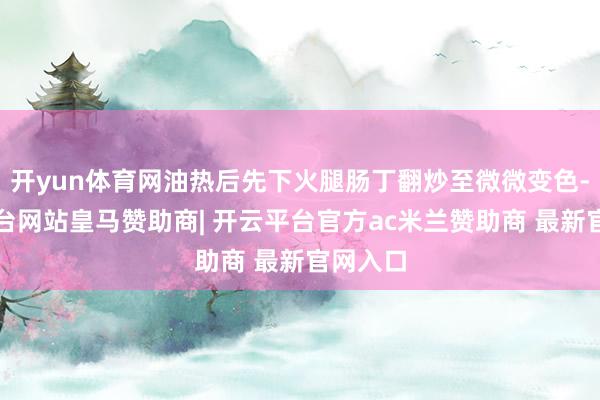 开yun体育网油热后先下火腿肠丁翻炒至微微变色-开云平台网站皇马赞助商| 开云平台官方ac米兰赞助商 最新官网入口