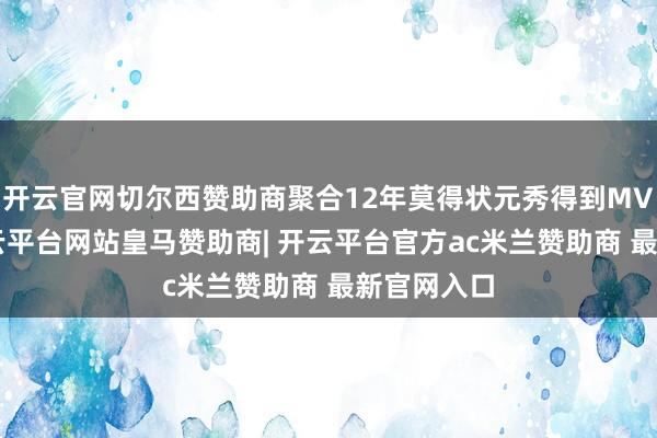 开云官网切尔西赞助商聚合12年莫得状元秀得到MVP奖项-开云平台网站皇马赞助商| 开云平台官方ac米兰赞助商 最新官网入口