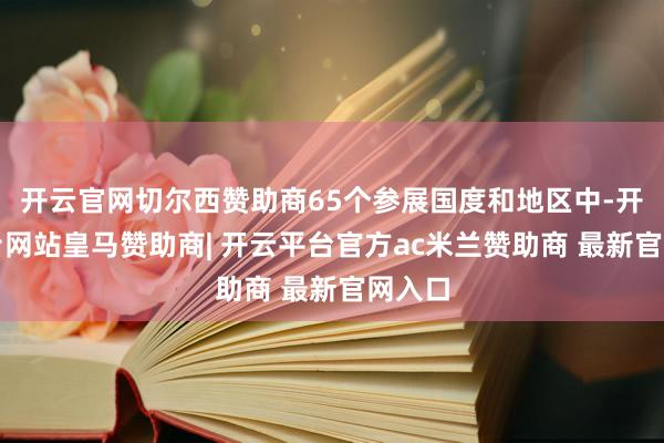 开云官网切尔西赞助商65个参展国度和地区中-开云平台网站皇马赞助商| 开云平台官方ac米兰赞助商 最新官网入口