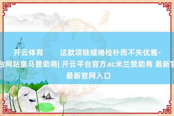 开云体育        这款项链缱绻检朴而不失优雅-开云平台网站皇马赞助商| 开云平台官方ac米兰赞助商 最新官网入口