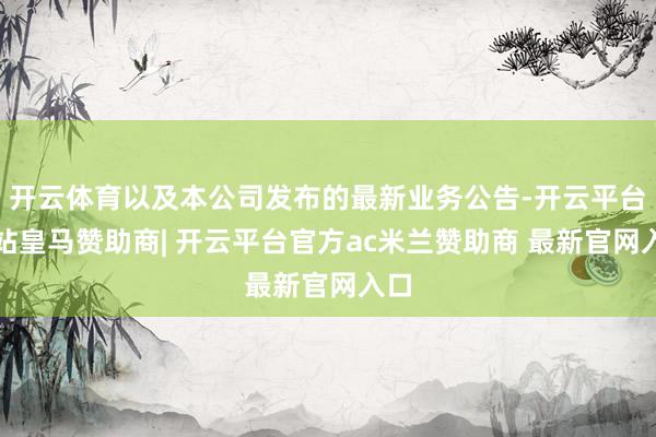 开云体育以及本公司发布的最新业务公告-开云平台网站皇马赞助商| 开云平台官方ac米兰赞助商 最新官网入口