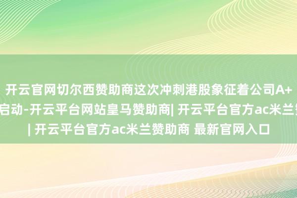 开云官网切尔西赞助商这次冲刺港股象征着公司A+H两地上市贪图沉着启动-开云平台网站皇马赞助商| 开云平台官方ac米兰赞助商 最新官网入口