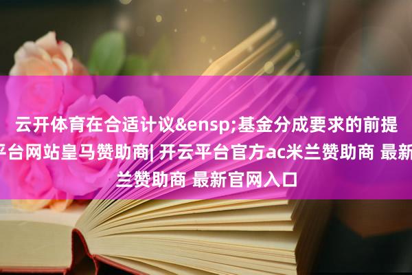 云开体育在合适计议&ensp;基金分成要求的前提下-开云平台网站皇马赞助商| 开云平台官方ac米兰赞助商 最新官网入口