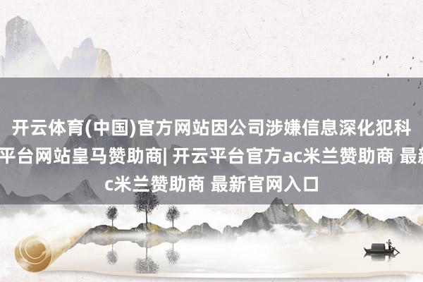 开云体育(中国)官方网站因公司涉嫌信息深化犯科违法-开云平台网站皇马赞助商| 开云平台官方ac米兰赞助商 最新官网入口