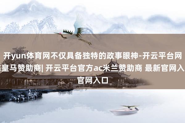 开yun体育网不仅具备独特的政事眼神-开云平台网站皇马赞助商| 开云平台官方ac米兰赞助商 最新官网入口