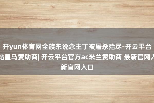 开yun体育网全族东说念主丁被屠杀殆尽-开云平台网站皇马赞助商| 开云平台官方ac米兰赞助商 最新官网入口